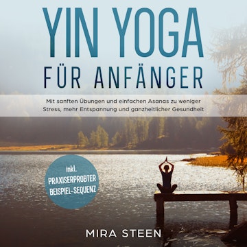 Yin Yoga für Anfänger: Mit sanften Übungen und einfachen Asanas zu weniger Stress, mehr Entspannung und ganzheitlicher Gesundhei